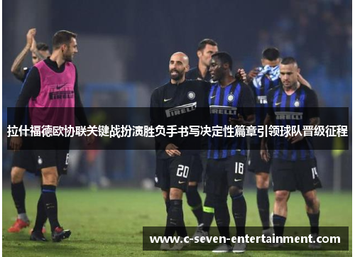 拉什福德欧协联关键战扮演胜负手书写决定性篇章引领球队晋级征程 拉什福德欧协联关键战扮演胜负手书写决定性篇章引领球队晋级征程