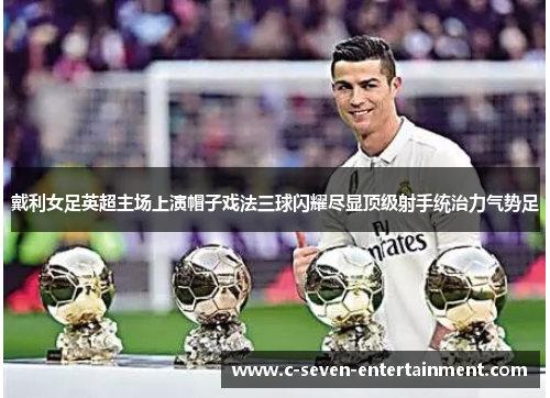 戴利女足英超主场上演帽子戏法三球闪耀尽显顶级射手统治力气势足