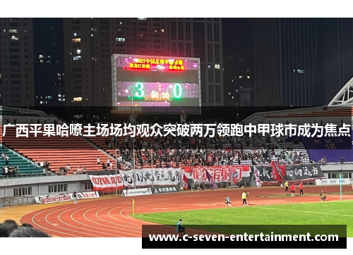 广西平果哈嘹主场场均观众突破两万领跑中甲球市成为焦点